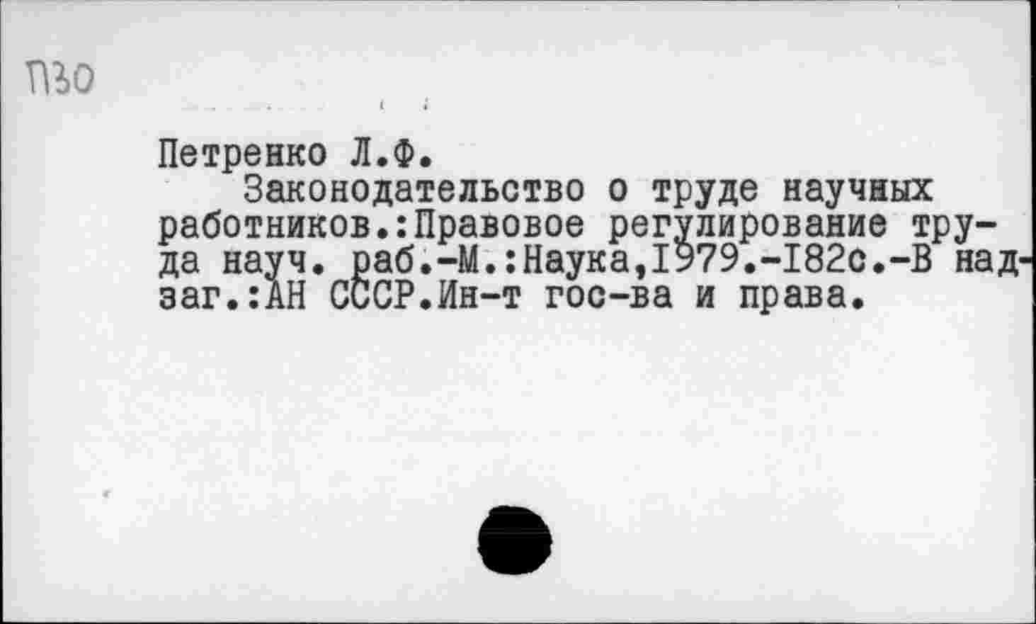 ﻿пьо
Петренко Л.Ф.
Законодательство о труде научных работников.:Правовое регулирование труда науч. раб.-М.:Наука,1979.-182с.-В над-заг.:АН СССР.Ин-т гос-ва и права.